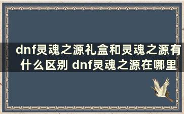 dnf灵魂之源礼盒和灵魂之源有什么区别 dnf灵魂之源在哪里兑换